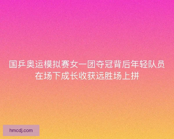 国乒奥运模拟赛女一团夺冠背后年轻队员在场下成长收获远胜场上拼