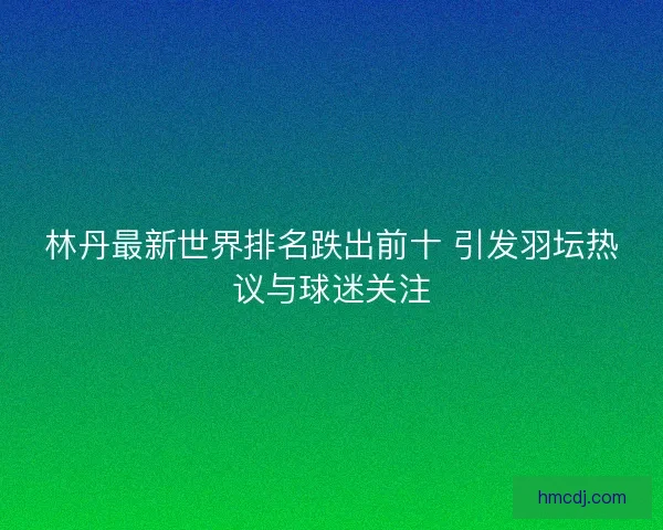 林丹最新世界排名跌出前十 引发羽坛热议与球迷关注
