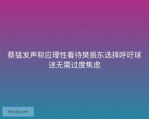 蔡猛发声称应理性看待樊振东选择呼吁球迷无需过度焦虑